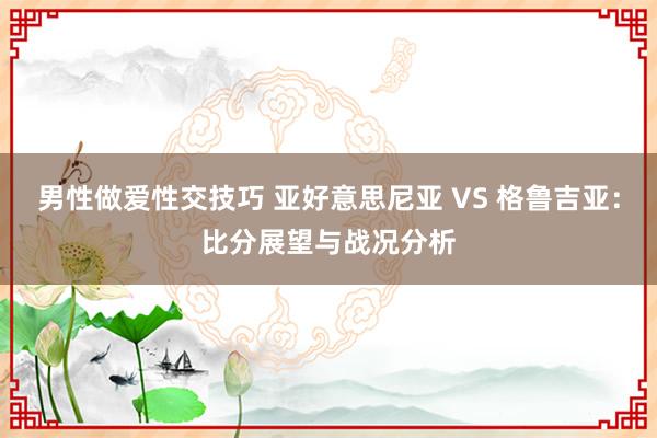 男性做爱性交技巧 亚好意思尼亚 VS 格鲁吉亚：比分展望与战况分析