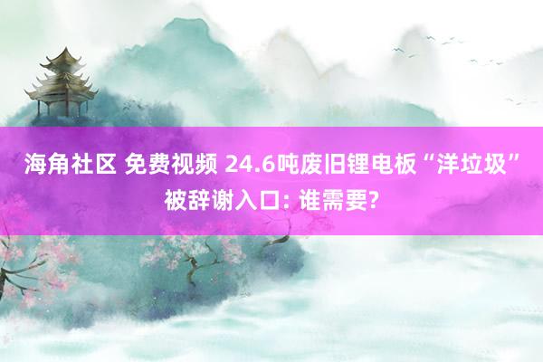 海角社区 免费视频 24.6吨废旧锂电板“洋垃圾”被辞谢入口: 谁需要?