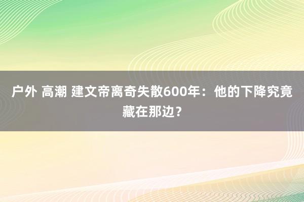 户外 高潮 建文帝离奇失散600年：他的下降究竟藏在那边？